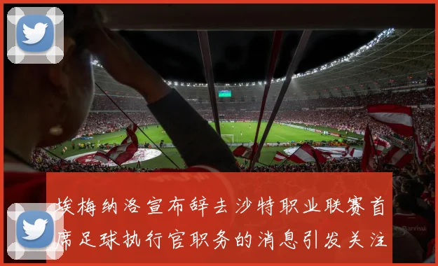 埃梅纳洛宣布辞去沙特职业联赛首席足球执行官职务的消息引发关注