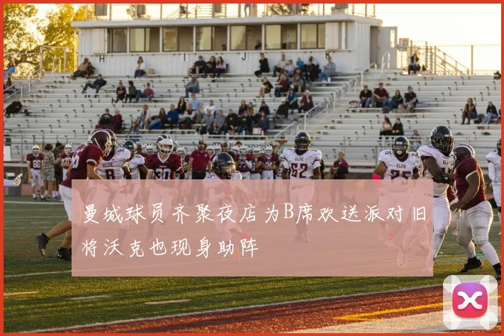 曼城球员齐聚夜店为B席欢送派对旧将沃克也现身助阵