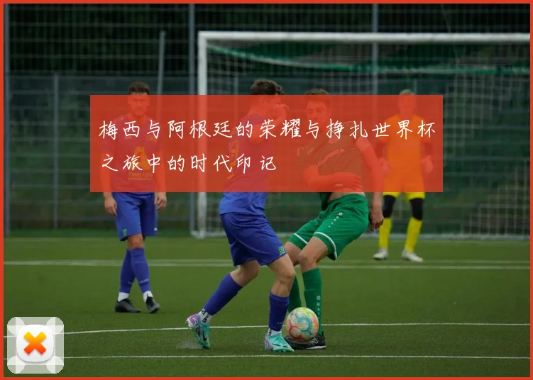 梅西与阿根廷的荣耀与挣扎世界杯之旅中的时代印记