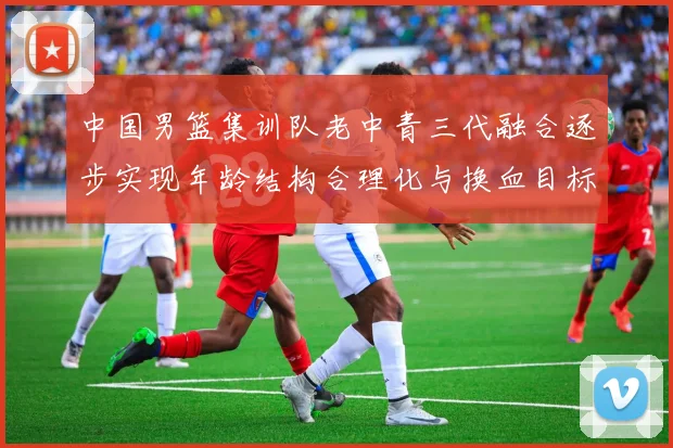 中国男篮集训队老中青三代融合逐步实现年龄结构合理化与换血目标