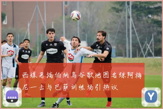 西媒恶搞伯纳乌谷歌地图名琼阿梅尼一击与巴萨训练场引热议