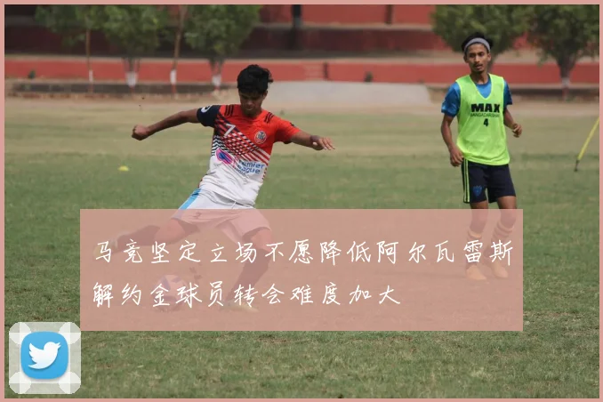 马竞坚定立场不愿降低阿尔瓦雷斯解约金球员转会难度加大