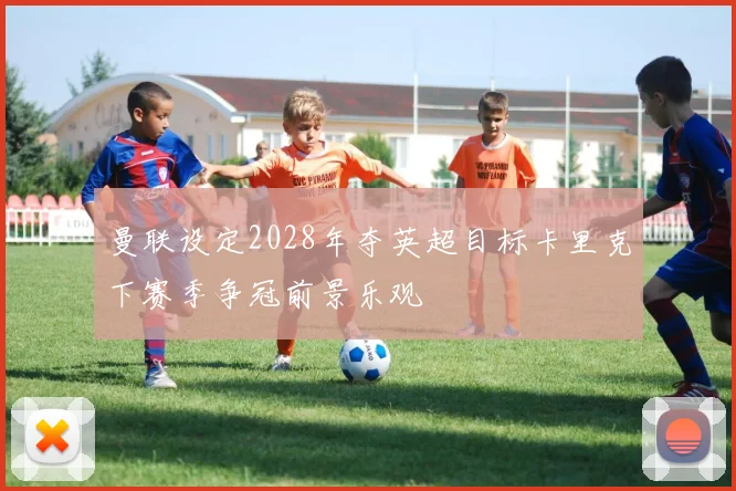 曼联设定2028年夺英超目标卡里克下赛季争冠前景乐观