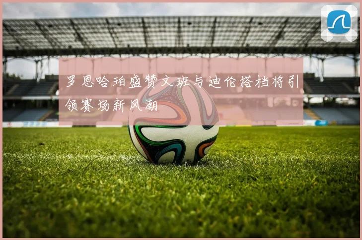 罗恩哈珀盛赞文班与迪伦搭档将引领赛场新风潮