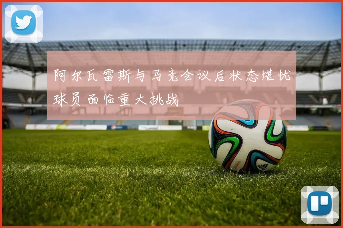 阿尔瓦雷斯与马竞会议后状态堪忧球员面临重大挑战