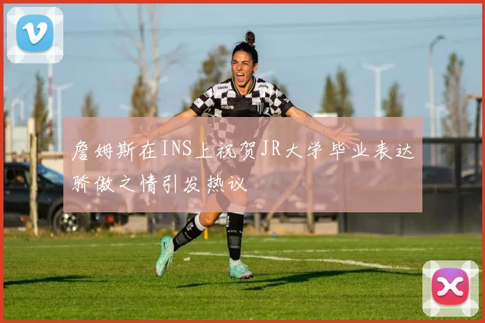 詹姆斯在INS上祝贺JR大学毕业表达骄傲之情引发热议