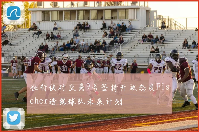 独行侠对交易9号签持开放态度Fischer透露球队未来计划