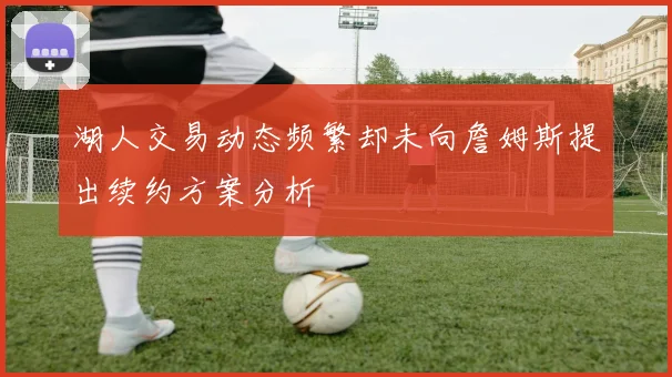 湖人交易动态频繁却未向詹姆斯提出续约方案分析