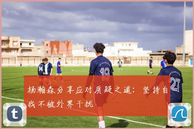 杨瀚森分享应对质疑之道：坚持自我不被外界干扰