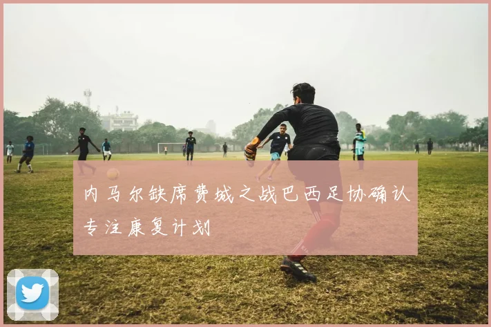 内马尔缺席费城之战巴西足协确认专注康复计划