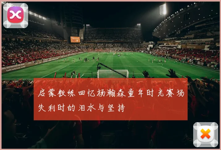 启蒙教练回忆杨瀚森童年时光赛场失利时的泪水与坚持