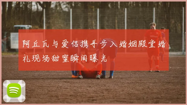 阿丘瓦与爱侣携手步入婚姻殿堂婚礼现场甜蜜瞬间曝光