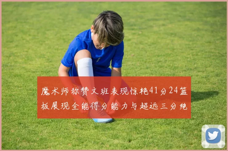 魔术师称赞文班表现惊艳41分24篮板展现全能得分能力与超远三分绝技
