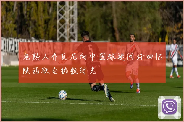 老熟人乔瓦尼向中国球迷问好回忆陕西联合执教时光