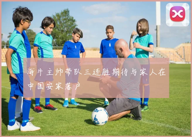 海牛主帅带队三连胜期待与家人在中国安家落户