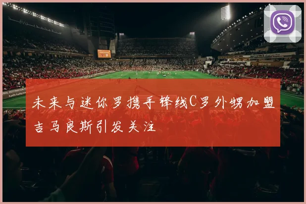 未来与迷你罗携手锋线C罗外甥加盟吉马良斯引发关注