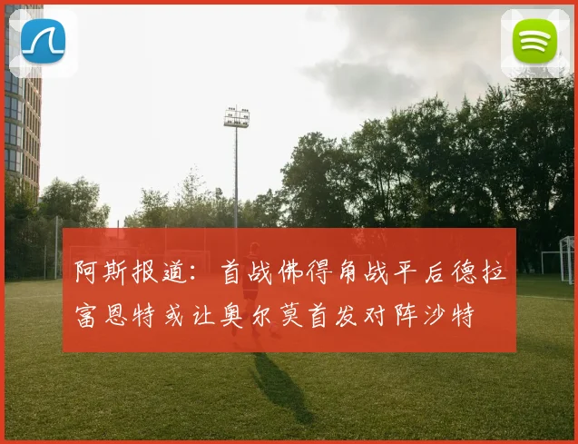 阿斯报道：首战佛得角战平后德拉富恩特或让奥尔莫首发对阵沙特