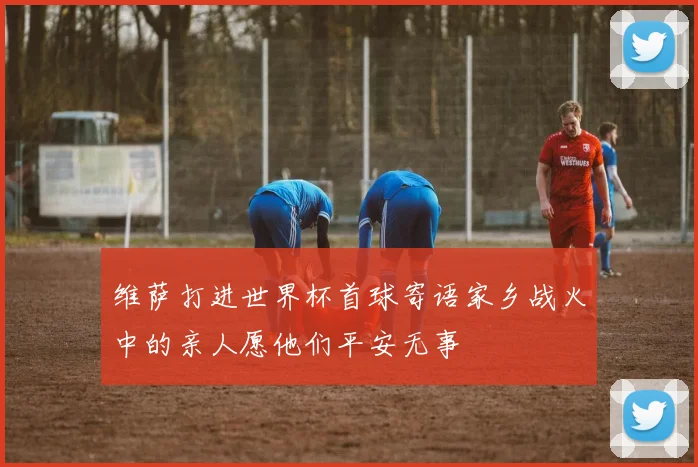 维萨打进世界杯首球寄语家乡战火中的亲人愿他们平安无事