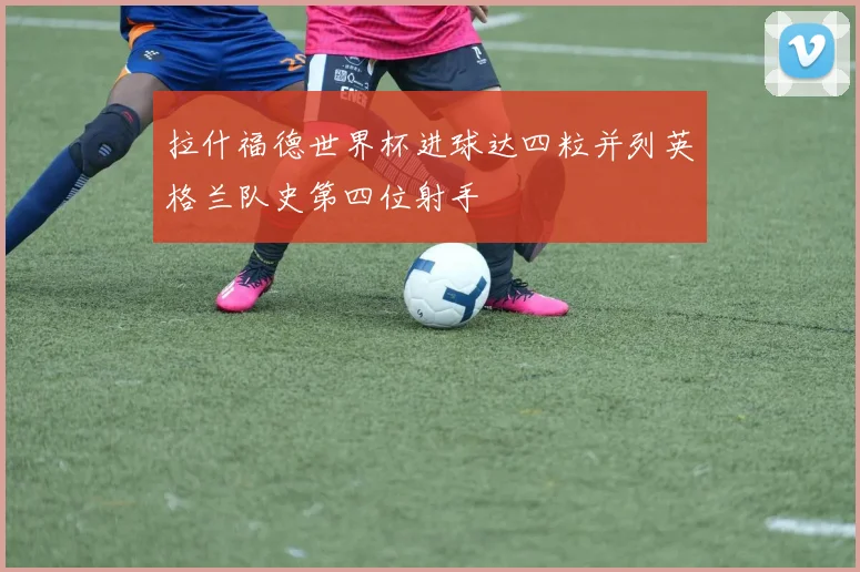 拉什福德世界杯进球达四粒并列英格兰队史第四位射手