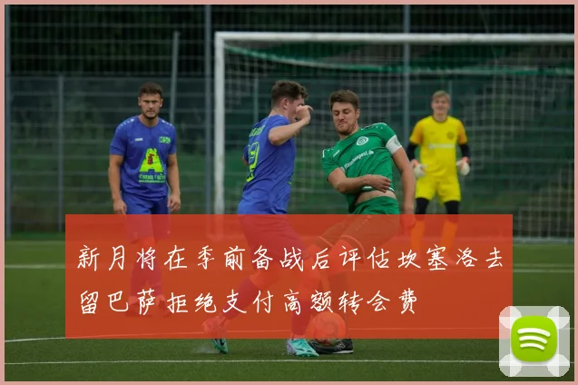 新月将在季前备战后评估坎塞洛去留巴萨拒绝支付高额转会费