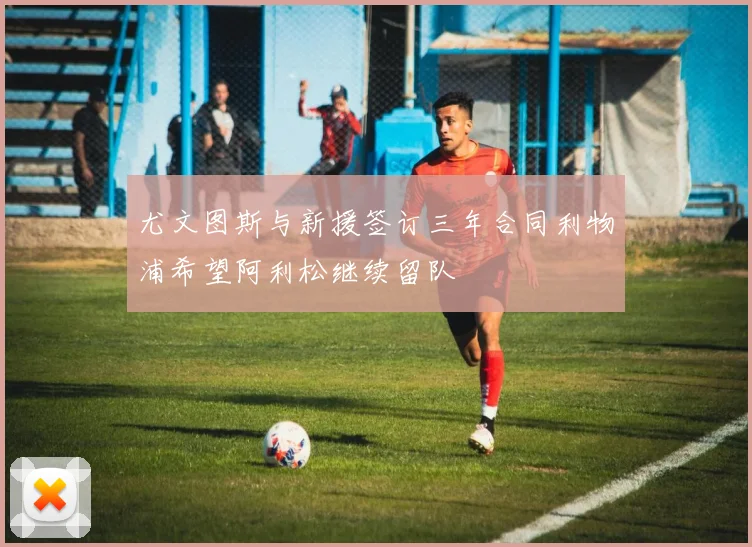 尤文图斯与新援签订三年合同利物浦希望阿利松继续留队