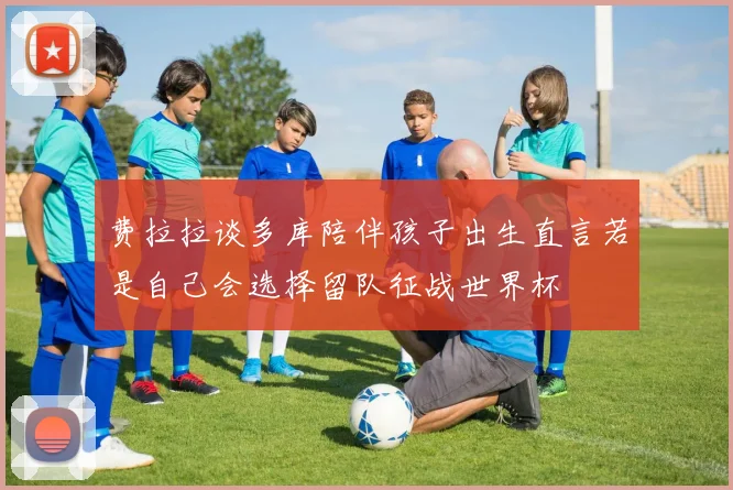 费拉拉谈多库陪伴孩子出生直言若是自己会选择留队征战世界杯
