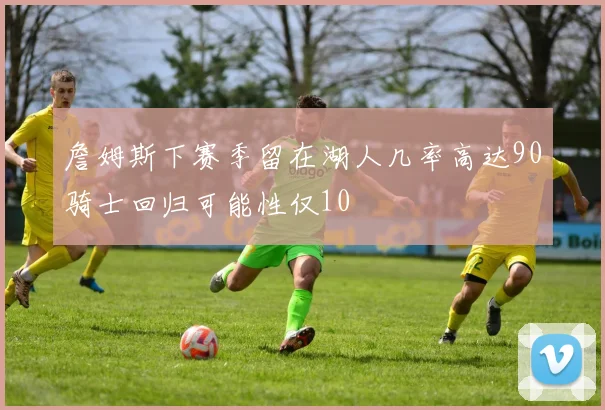 詹姆斯下赛季留在湖人几率高达90骑士回归可能性仅10